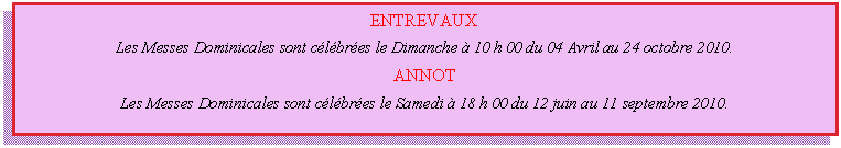 Zone de Texte: ENTREVAUX    Les Messes Dominicales sont célébrées le Dimanche à 10 h 00 du 04 Avril au 24 octobre 2010.    ANNOT    Les Messes Dominicales sont célébrées le Samedi à 18 h 00 du 12 juin au 11 septembre 2010.  