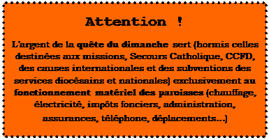 Zone de Texte: Attention !     L’argent de la quête du dimanche sert (hormis celles destinées aux missions, Secours Catholique, CCFD, des causes internationales et des subventions des services diocésains et nationales) exclusivement au fonctionnement matériel des paroisses (chauffage, électricité, impôts fonciers, administration, assurances, téléphone, déplacements…)  