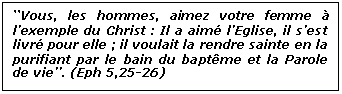 Zone de Texte: &lsquo;&lsquo;Vous, les hommes, aimez votre femme &agrave; l&rsquo;exemple du Christ : Il a aim&eacute; l&rsquo;Eglise, il s&rsquo;est livr&eacute; pour elle ; il voulait la rendre sainte en la purifiant par le bain du bapt&ecirc;me et la Parole de vie&rsquo;&rsquo;. (Eph 5,25-26)